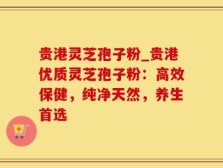 贵港灵芝孢子粉_贵港优质灵芝孢子粉：高效保健，纯净天然，养生首选