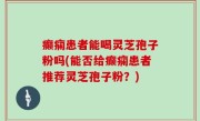 癫痫患者能喝灵芝孢子粉吗(能否给癫痫患者推荐灵芝孢子粉？)