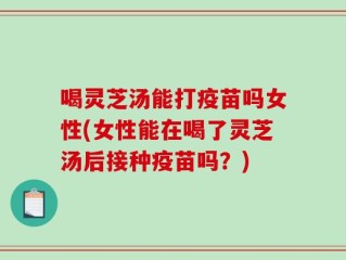 喝灵芝汤能打疫苗吗女性(女性能在喝了灵芝汤后接种疫苗吗？)