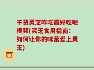 干货灵芝咋吃最好吃呢视频(灵芝食用指南：如何让你的味蕾爱上灵芝)