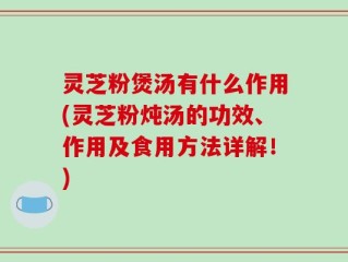 灵芝粉煲汤有什么作用(灵芝粉炖汤的功效、作用及食用方法详解！)
