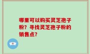 哪里可以购买灵芝孢子粉？寻找灵芝孢子粉的销售点？