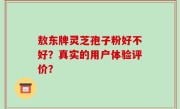敖东牌灵芝孢子粉好不好？真实的用户体验评价？