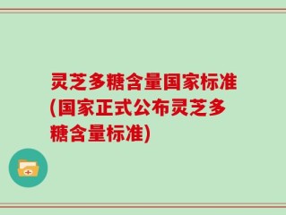 灵芝多糖含量国家标准(国家正式公布灵芝多糖含量标准)