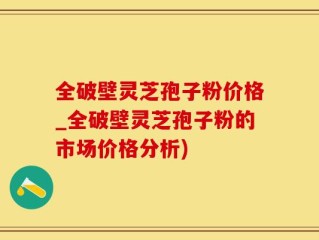 全破壁灵芝孢子粉价格_全破壁灵芝孢子粉的市场价格分析)