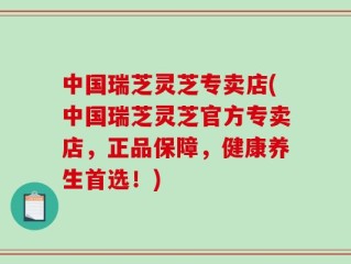 中国瑞芝灵芝专卖店(中国瑞芝灵芝官方专卖店，正品保障，健康养生首选！)