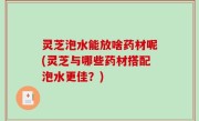 灵芝泡水能放啥药材呢(灵芝与哪些药材搭配泡水更佳？)