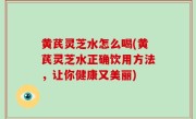 黄芪灵芝水怎么喝(黄芪灵芝水正确饮用方法，让你健康又美丽)