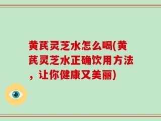 黄芪灵芝水怎么喝(黄芪灵芝水正确饮用方法，让你健康又美丽)
