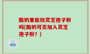 酸奶里能放灵芝孢子粉吗(酸奶可否加入灵芝孢子粉？)