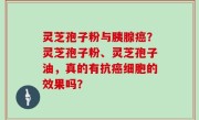 灵芝孢子粉与胰腺癌？灵芝孢子粉、灵芝孢子油，真的有抗癌细胞的效果吗？