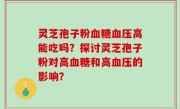 灵芝孢子粉血糖血压高能吃吗？探讨灵芝孢子粉对高血糖和高血压的影响？