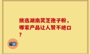 挑选湖南灵芝孢子粉，哪家产品让人赞不绝口？