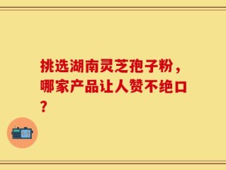 挑选湖南灵芝孢子粉，哪家产品让人赞不绝口？