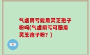 气虚阴亏能用灵芝孢子粉吗(气虚阴亏可服用灵芝孢子粉？)
