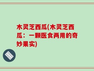 木灵芝西瓜(木灵芝西瓜：一颗医食两用的奇妙果实)