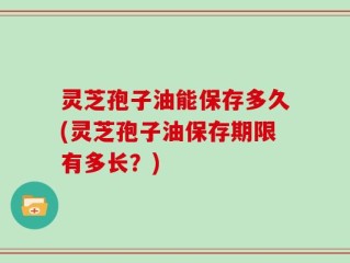 灵芝孢子油能保存多久(灵芝孢子油保存期限有多长？)