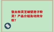张太和灵芝破壁孢子粉灵？产品介绍及功效分析？
