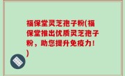 福保堂灵芝孢子粉(福保堂推出优质灵芝孢子粉，助您提升免疫力！)