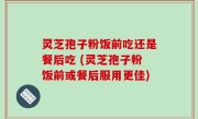 灵芝孢子粉饭前吃还是餐后吃 (灵芝孢子粉饭前或餐后服用更佳)