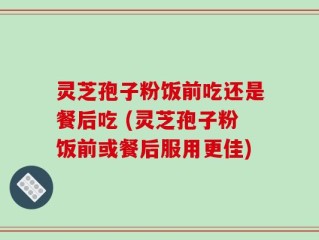 灵芝孢子粉饭前吃还是餐后吃 (灵芝孢子粉饭前或餐后服用更佳)