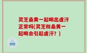 灵芝桑黄一起喝出虚汗正常吗(灵芝和桑黄一起喝会引起虚汗？)