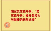 测试灵芝孢子粉_“灵芝孢子粉：提升免疫力与健康的天然选择”