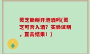 灵芝能掰开泡酒吗(灵芝可否入酒？实验证明，直击结果！)