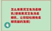 怎么用黑灵芝免洗柔顺乳(使用黑灵芝免洗柔顺乳，让你轻松拥有柔顺亮丽的发质)