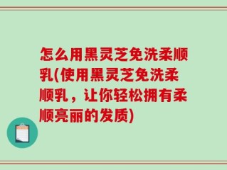 怎么用黑灵芝免洗柔顺乳(使用黑灵芝免洗柔顺乳，让你轻松拥有柔顺亮丽的发质)