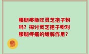 腰腿疼能吃灵芝孢子粉吗？探讨灵芝孢子粉对腰腿疼痛的缓解作用？