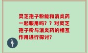 灵芝孢子粉能和消炎药一起服用吗？？对灵芝孢子粉与消炎药的相互作用进行探讨？