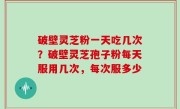 破壁灵芝粉一天吃几次？破壁灵芝孢子粉每天服用几次，每次服多少