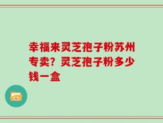 幸福来灵芝孢子粉苏州专卖？灵芝孢子粉多少钱一盒