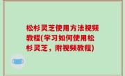 松杉灵芝使用方法视频教程(学习如何使用松杉灵芝，附视频教程)