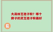 大晟林芝孢子粉？哪个牌子的灵芝孢子粉最好