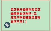 灵芝孢子破壁粉和灵芝破壁粉有区别吗 (灵芝孢子粉和破壁灵芝粉有何不同？)
