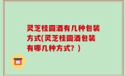 灵芝桂圆酒有几种包装方式(灵芝桂圆酒包装有哪几种方式？)