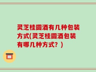 灵芝桂圆酒有几种包装方式(灵芝桂圆酒包装有哪几种方式？)