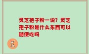 灵芝孢子粉一说？灵芝孢子粉是什么东西可以随便吃吗