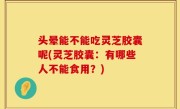 头晕能不能吃灵芝胶囊呢(灵芝胶囊：有哪些人不能食用？)