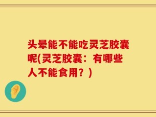 头晕能不能吃灵芝胶囊呢(灵芝胶囊：有哪些人不能食用？)