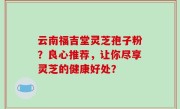 云南福吉堂灵芝孢子粉？良心推荐，让你尽享灵芝的健康好处？