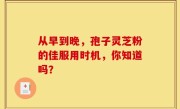 从早到晚，孢子灵芝粉的佳服用时机，你知道吗？