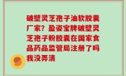 破壁灵芝孢子油软胶囊厂家？盈姿宝牌破壁灵芝孢子粉胶囊在国家食品药品监管局注册了吗我没弄清