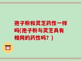 孢子粉和灵芝药性一样吗(孢子粉与灵芝具有相同的药性吗？)