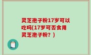 灵芝孢子粉17岁可以吃吗(17岁可否食用灵芝孢子粉？)