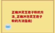 正确冲灵芝孢子粉的方法_正确冲泡灵芝孢子粉的方法指南)