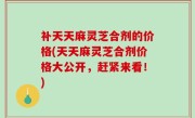 补天天麻灵芝合剂的价格(天天麻灵芝合剂价格大公开，赶紧来看！)