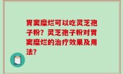 胃窦糜烂可以吃灵芝孢子粉？灵芝孢子粉对胃窦糜烂的治疗效果及用法？